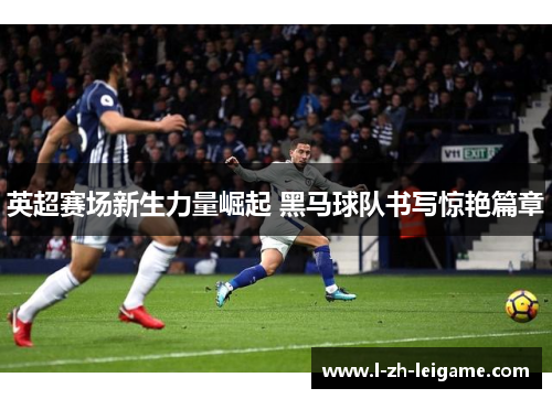 英超赛场新生力量崛起 黑马球队书写惊艳篇章