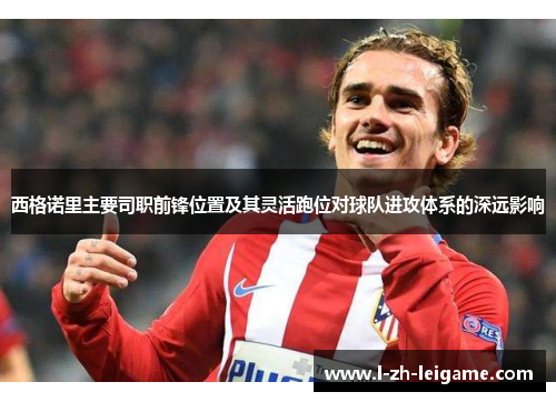 西格诺里主要司职前锋位置及其灵活跑位对球队进攻体系的深远影响 西格诺里主要司职前锋位置及其灵活跑位对球队进攻体系的深远影响