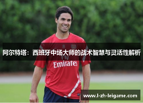 阿尔特塔:西班牙中场大师的战术智慧与灵活性解析 阿尔特塔:西班牙中场大师的战术智慧与灵活性解析