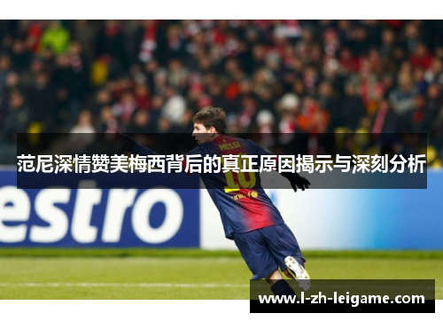 范尼深情赞美梅西背后的真正原因揭示与深刻分析 范尼深情赞美梅西背后的真正原因揭示与深刻分析