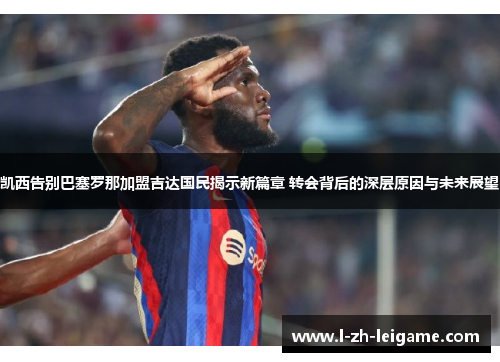 凯西告别巴塞罗那加盟吉达国民揭示新篇章 转会背后的深层原因与未来展望
