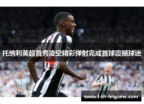 托纳利英超首秀凌空精彩弹射完成首球震撼球迷