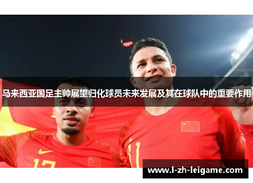马来西亚国足主帅展望归化球员未来发展及其在球队中的重要作用