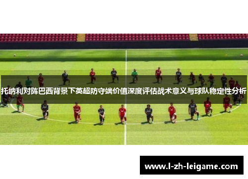 托纳利对阵巴西背景下英超防守端价值深度评估战术意义与球队稳定性分析 托纳利对阵巴西背景下英超防守端价值深度评估战术意义与球队稳定性分析