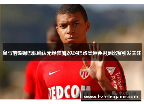 皇马前锋姆巴佩确认无缘参加2024巴黎奥运会男足比赛引发关注 皇马前锋姆巴佩确认无缘参加2024巴黎奥运会男足比赛引发关注