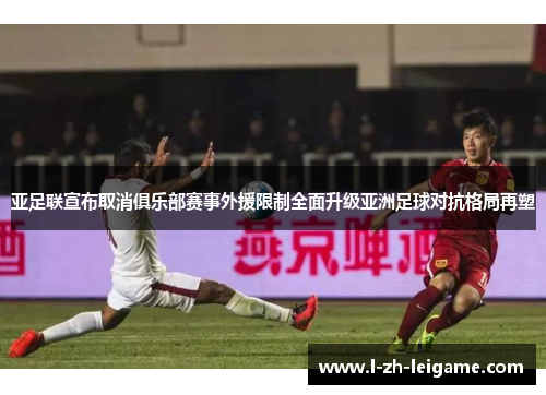 亚足联宣布取消俱乐部赛事外援限制全面升级亚洲足球对抗格局再塑
