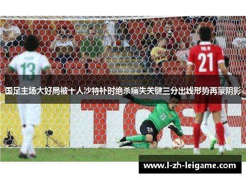 国足主场大好局被十人沙特补时绝杀痛失关键三分出线形势再蒙阴影 国足主场大好局被十人沙特补时绝杀痛失关键三分出线形势再蒙阴影